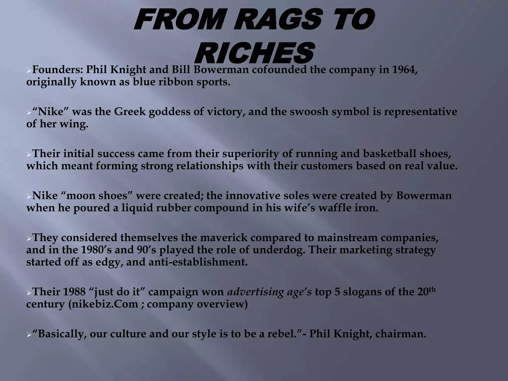 Founders: Phil Knight and Bill Bowerman cofounded the company in 1964,
originally known as blue ribbon sports.
“Nike” was the Greek goddess of victory, and the swoosh symbol is representative
of her wing.
Their initial success came from their superiority of running and basketball shoes,
which meant forming strong relationships with their customers based on real value.
Nike “moon shoes” were created; the innovative soles were created by Bowerman
when he poured a liquid rubber compound in his wife’s waffle iron.
They considered themselves the maverick compared to mainstream companies,
and in the 1980’s and 90’s played the role of underdog. Their marketing strategy
started off as edgy, and anti-establishment.
Their 1988 “just do it” campaign won advertising age’s top 5 slogans of the 20th
century (nikebiz.Com ; company overview)
“Basically, our culture and our style is to be a rebel.”- Phil Knight, chairman.
FROM RAGS TO
RICHES
 