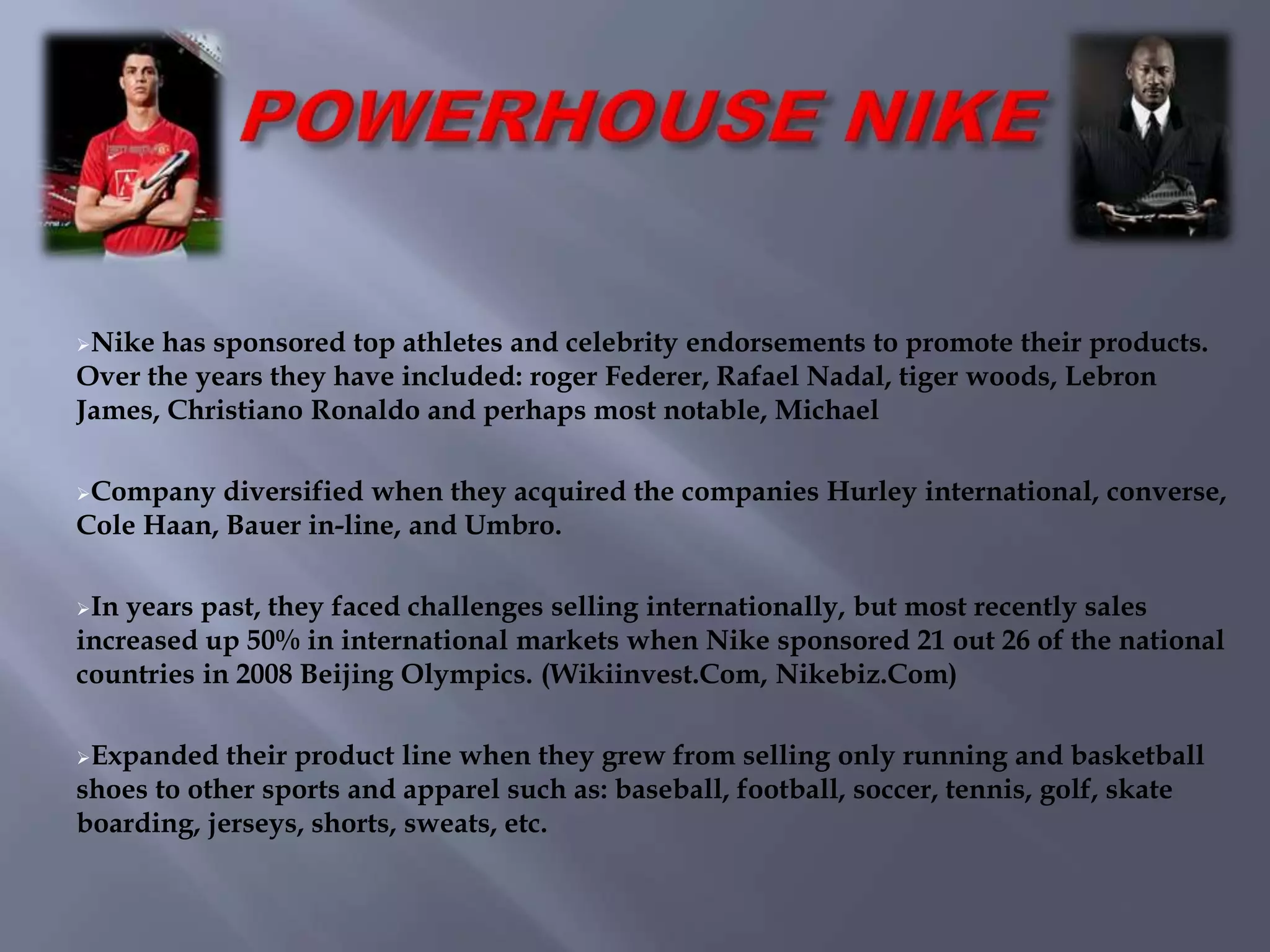 Nike has sponsored top athletes and celebrity endorsements to promote their products.
Over the years they have included: roger Federer, Rafael Nadal, tiger woods, Lebron
James, Christiano Ronaldo and perhaps most notable, Michael
Company diversified when they acquired the companies Hurley international, converse,
Cole Haan, Bauer in-line, and Umbro.
In years past, they faced challenges selling internationally, but most recently sales
increased up 50% in international markets when Nike sponsored 21 out 26 of the national
countries in 2008 Beijing Olympics. (Wikiinvest.Com, Nikebiz.Com)
Expanded their product line when they grew from selling only running and basketball
shoes to other sports and apparel such as: baseball, football, soccer, tennis, golf, skate
boarding, jerseys, shorts, sweats, etc.
 