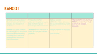 KAHOOT
Importance Advantages Tools available Site address
Kahoot uses game-based
learning approach to inspire
creation and research in
students.
Kahoot is a great platform
for creating a fun, social and
game-like environment in
the classroom, teachers
worldwide are using it in
their classrooms.
This platform offers
educators engaging way to
test the learning and
knowledge of their students.
Kahoot saves the result of
every quiz played over the
platform.
Upload a video
Option to write and choose
the questions that you want
to put it.
Assign the time to the quizz.
Add pictures.
http://edtechreview.in/news/
1490-how-kahoot-can-help-
teachers-to-engage-
students
 