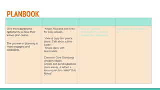 PLANBOOK
Importance Advantages Tools available Site address
Give the teachers the
opportunity to have their
lesson plan online.
The process of planning is
more engaging and
accessible.
Attach files and web links
for easy access
View & copy last year's
plans. Talk about a time
saver!
Share plans with
teammates
Common Core Standards
already loaded.
Create and send substitute
plans easily - I added a
lesson plan tab called "Sub
Notes"
Have a Calendar
Standards(You need to
choose your standards)
http://www.planbookedu.co
m/
 