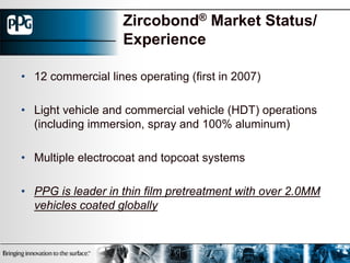 Zircobond® Market Status/
                    Experience

• 12 commercial lines operating (first in 2007)

• Light vehicle and commercial vehicle (HDT) operations
  (including immersion, spray and 100% aluminum)

• Multiple electrocoat and topcoat systems

• PPG is leader in thin film pretreatment with over 2.0MM
  vehicles coated globally
 