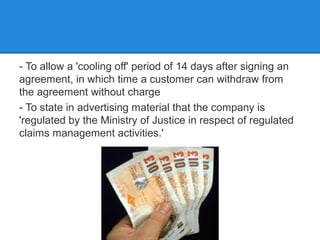 - To allow a 'cooling off' period of 14 days after signing an
agreement, in which time a customer can withdraw from
the agreement without charge
- To state in advertising material that the company is
'regulated by the Ministry of Justice in respect of regulated
claims management activities.'
 