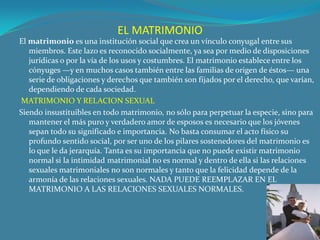 EL MATRIMONIOEl matrimonio es una institución social que crea un vínculo conyugal entre sus miembros. Este lazo es reconocido socialmente, ya sea por medio de disposiciones jurídicas o por la vía de los usos y costumbres. El matrimonio establece entre los cónyuges —y en muchos casos también entre las familias de origen de éstos— una serie de obligaciones y derechos que también son fijados por el derecho, que varían, dependiendo de cada sociedad. MATRIMONIO Y RELACION SEXUALSiendo insustituibles en todo matrimonio, no sólo para perpetuar la especie, sino para mantener el más puro y verdadero amor de esposos es necesario que los jóvenes sepan todo su significado e importancia. No basta consumar el acto físico su profundo sentido social, por ser uno de los pilares sostenedores del matrimonio es lo que le da jerarquía. Tanta es su importancia que no puede existir matrimonio normal si la intimidad matrimonial no es normal y dentro de ella si las relaciones sexuales matrimoniales no son normales y tanto que la felicidad depende de la armonía de las relaciones sexuales. NADA PUEDE REEMPLAZAR EN EL MATRIMONIO A LAS RELACIONES SEXUALES NORMALES.