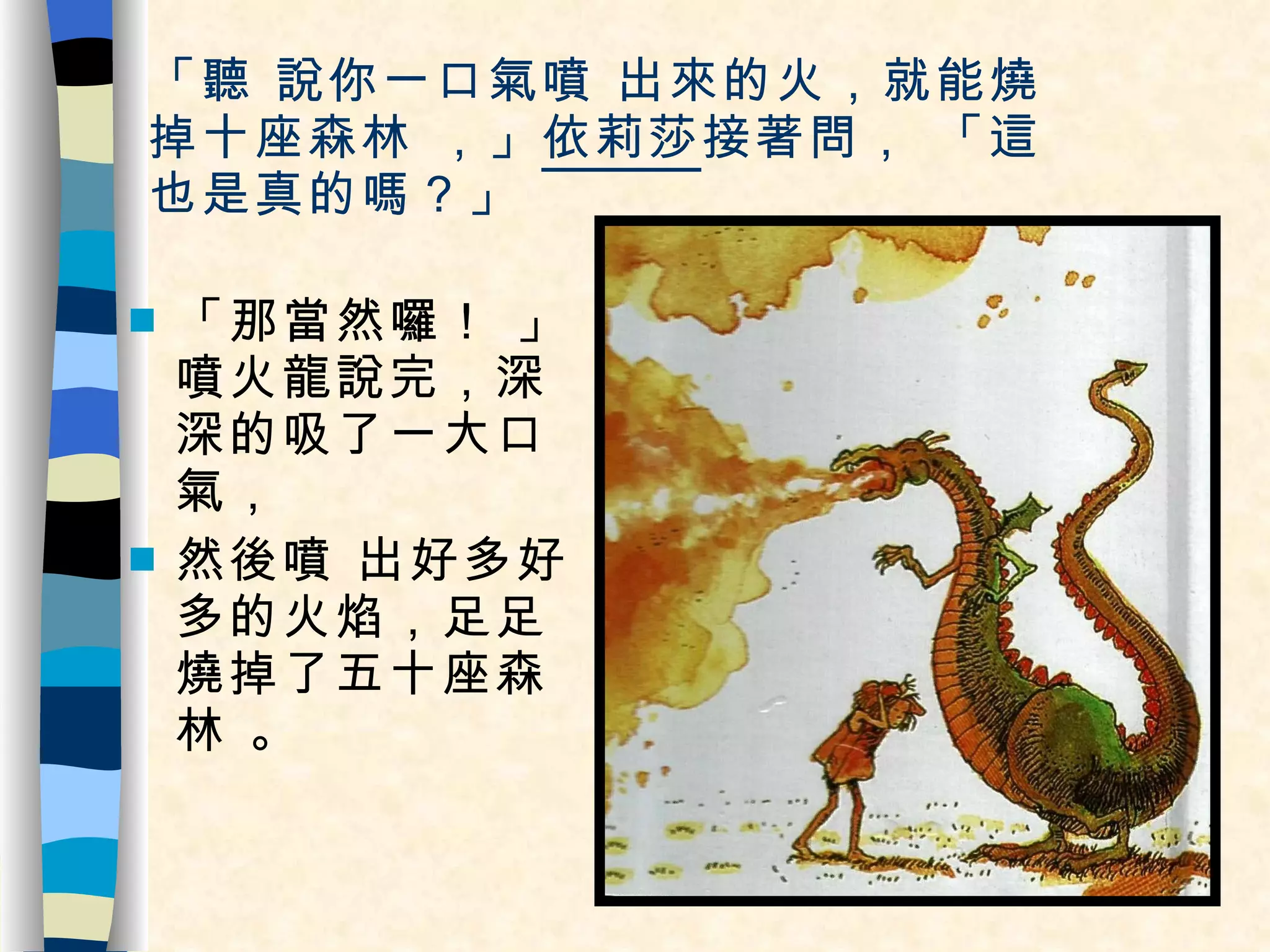「聽 說你一口氣噴 出來的火，就能燒  掉十座森林 ，」 依莉莎 接著問， 「這也是真的嗎？」 「那當然囉！ 」噴火龍說完，深深的吸了一大口氣， 然後噴 出好多好多的火焰，足足燒掉了五十座森林 。 
