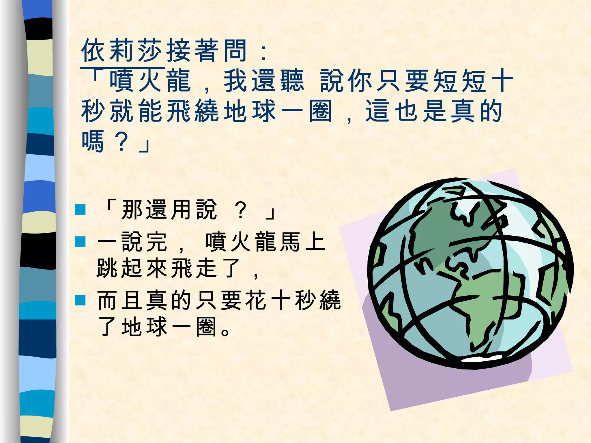 依莉莎 接著問：  「噴火龍，我還聽 說你只要短短十秒就能飛繞地球一圈，這也是真的嗎？」 「那還用說 ？ 」 一說完， 噴火龍馬上跳起來飛走了， 而且真的只要花十秒繞了地球一圈。  