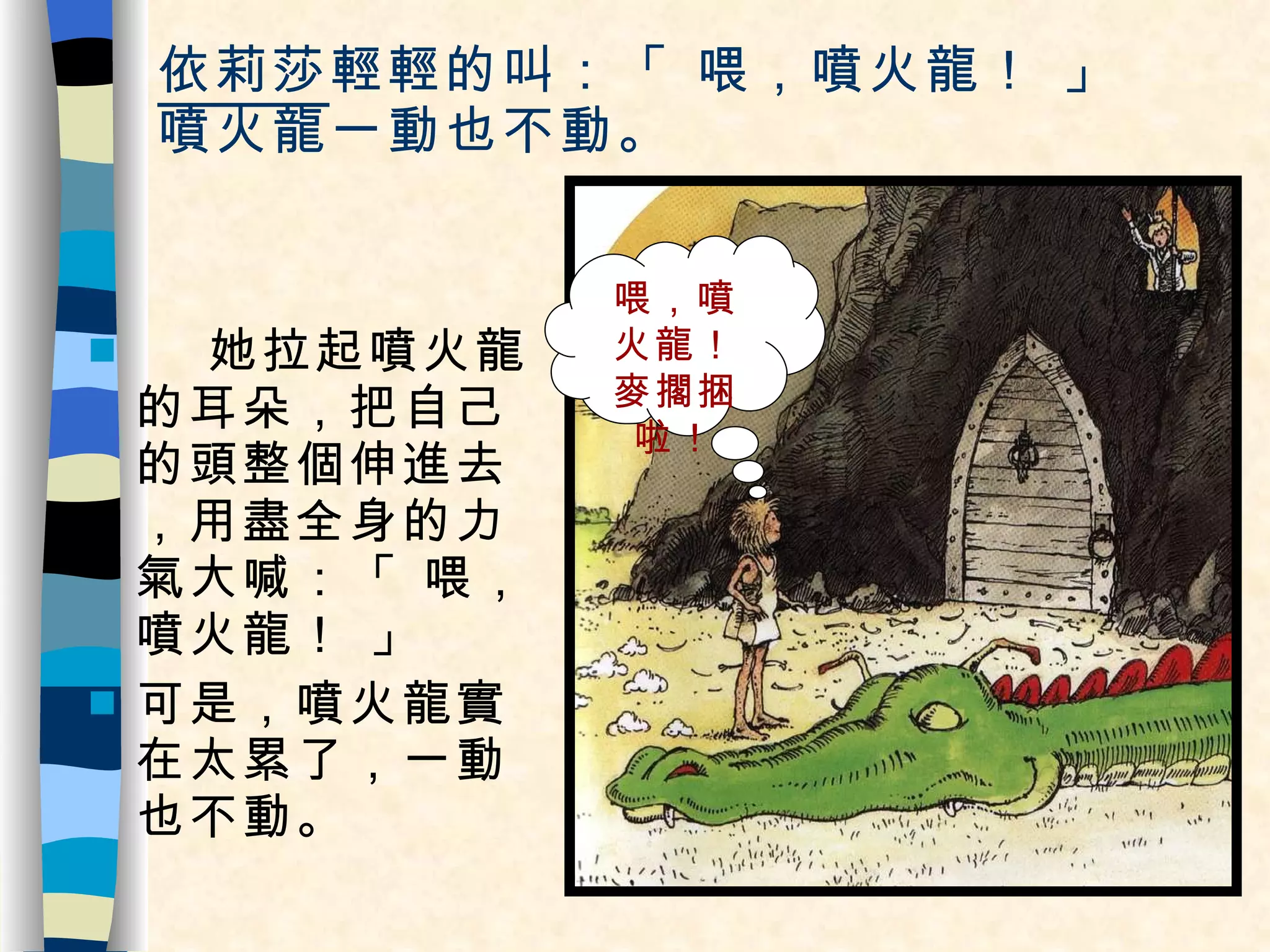 依莉莎 輕輕的叫：「 喂，噴火龍！ 」 噴火龍一動也不動。 她拉起噴火龍的耳朵，把自己的頭整個伸進去，用盡全身的力氣大喊：「 喂，噴火龍！ 」 可是，噴火龍實在太累了，一動也不動。 喂，噴火龍！麥擱捆啦！ 