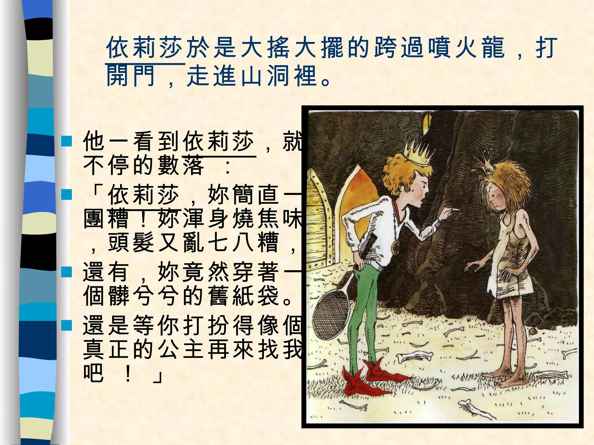 依莉莎 於是大搖大擺的跨過噴火龍，打開門，走進山洞裡。 他一看到 依莉莎 ，就不停的數落 ： 「 依莉莎 ，妳簡直一團糟！妳渾身燒焦味，頭髮又亂七八糟， 還有，妳竟然穿著一個髒兮兮的舊紙袋。 還是等你打扮得像個真正的公主再來找我吧 ！ 」 