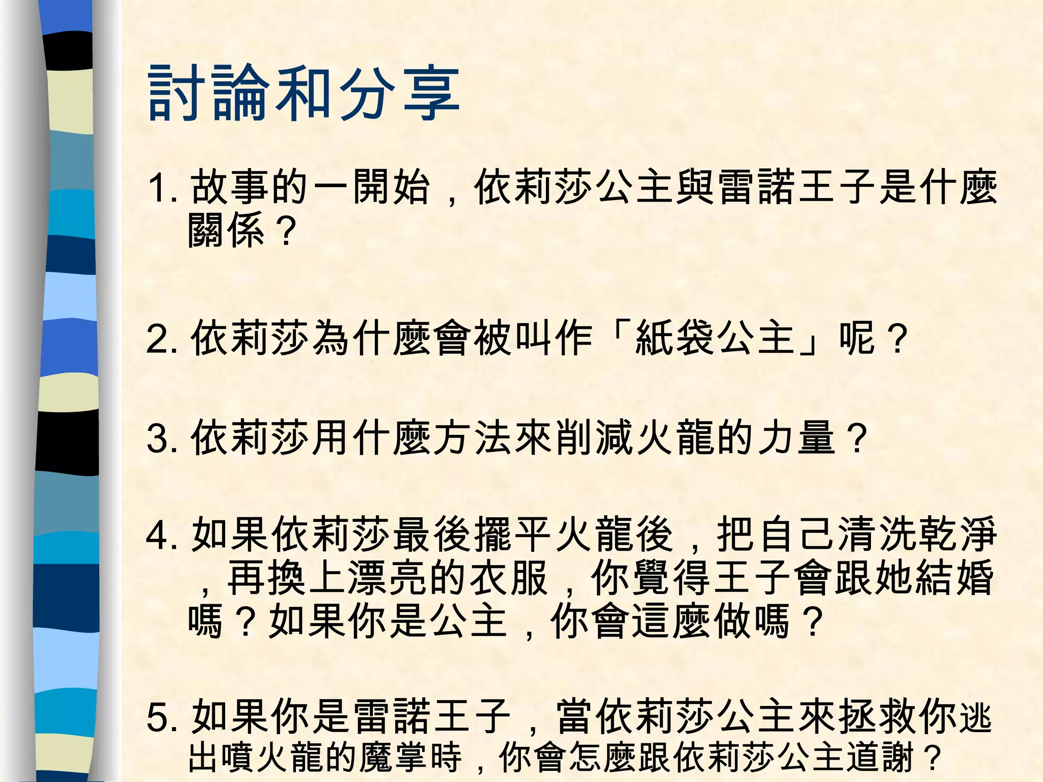 討論和分享 1. 故事的一開始，依莉莎公主與雷諾王子是什麼關係？ 2. 依莉莎為什麼會被叫作「紙袋公主」呢？ 3. 依莉莎用什麼方法來削減火龍的力量？ 4. 如果依莉莎最後擺平火龍後，把自己清洗乾淨，再換上漂亮的衣服，你覺得王子會跟她結婚嗎？如果你是公主，你會這麼做嗎？ 5. 如果你是雷諾王子，當依莉莎公主來拯救你 逃出噴火龍的魔掌時，你會怎麼跟依莉莎公主道謝？ 