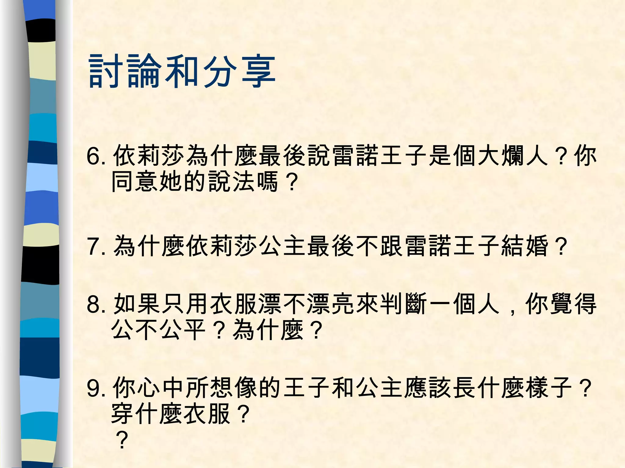 討論和分享 6. 依莉莎為什麼最後說雷諾王子是個大爛人？你同意她的說法嗎？ 7. 為什麼依莉莎公主最後不跟雷諾王子結婚？ 8. 如果只用衣服漂不漂亮來判斷一個人，你覺得公不公平？為什麼？ 9. 你心中所想像的王子和公主應該長什麼樣子？穿什麼衣服？ ？   