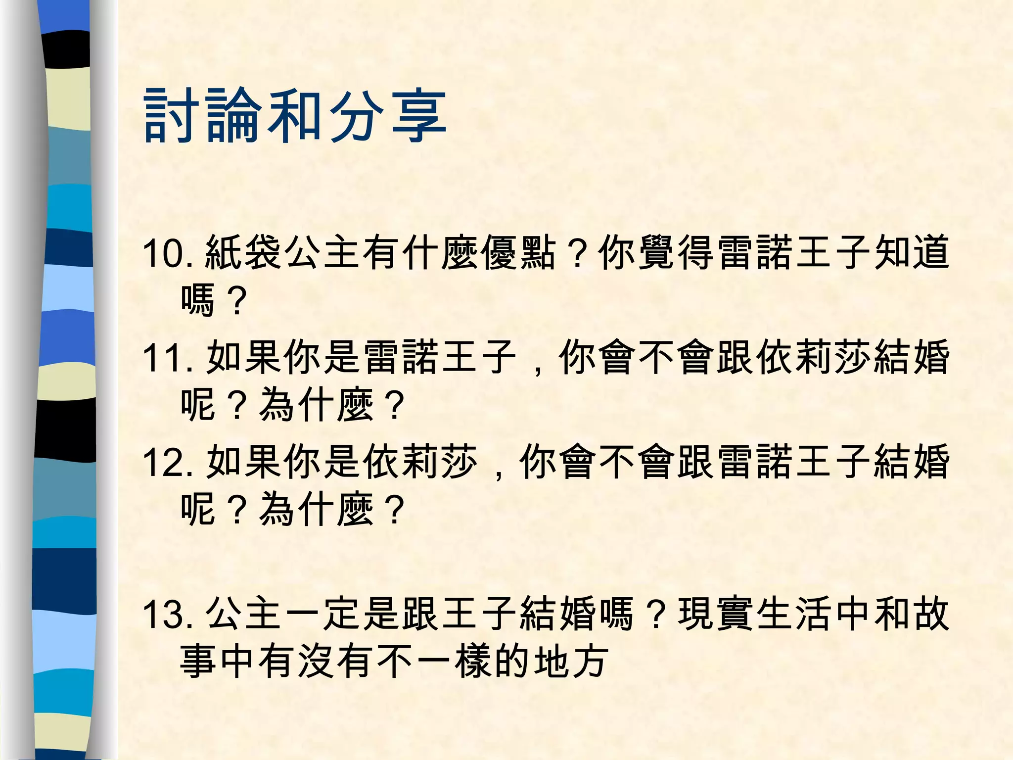 討論和分享 10. 紙袋公主有什麼優點？你覺得雷諾王子知道嗎？ 11. 如果你是雷諾王子，你會不會跟依莉莎結婚呢？為什麼？ 12. 如果你是依莉莎，你會不會跟雷諾王子結婚呢？為什麼？ 13. 公主一定是跟王子結婚嗎？現實生活中和故事中有沒有不一樣的地方 