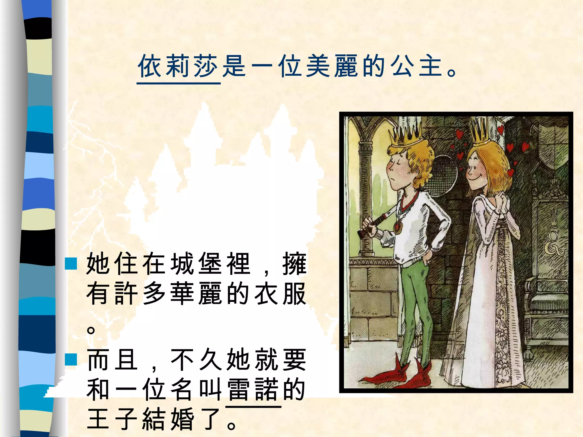 依莉莎 是一位美麗的公主。 她住在城堡裡，擁有許多華麗的衣服。 而且，不久她就要和一位名叫 雷諾 的王子結婚了。 