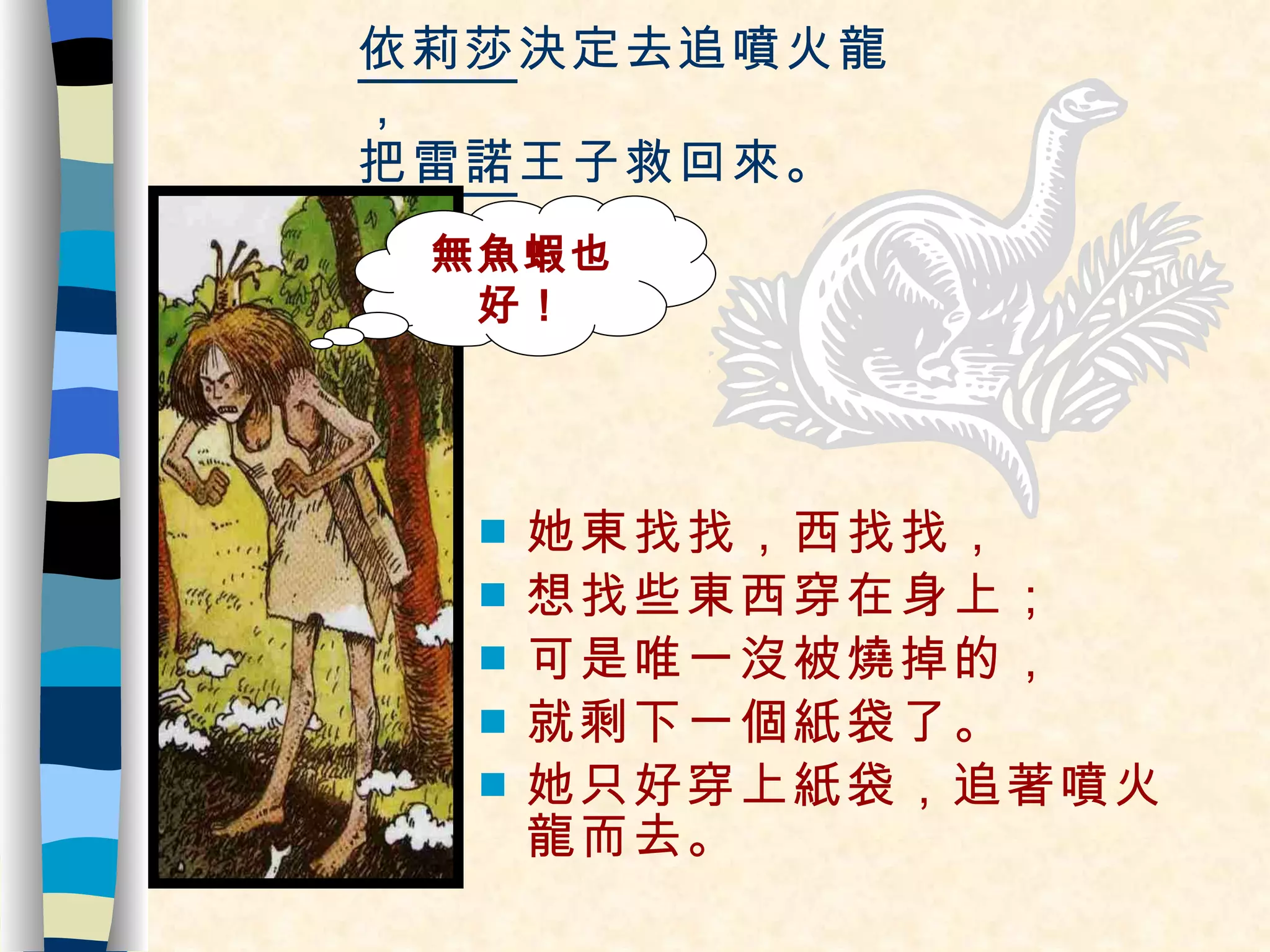 依莉莎 決定去追噴火龍， 把 雷諾 王子救回來。 她東找找，西找找， 想找些東西穿在身上； 可是唯一沒被燒掉的， 就剩下一個紙袋了。 她只好穿上紙袋，追著噴火龍而去。 無魚蝦也好！ 