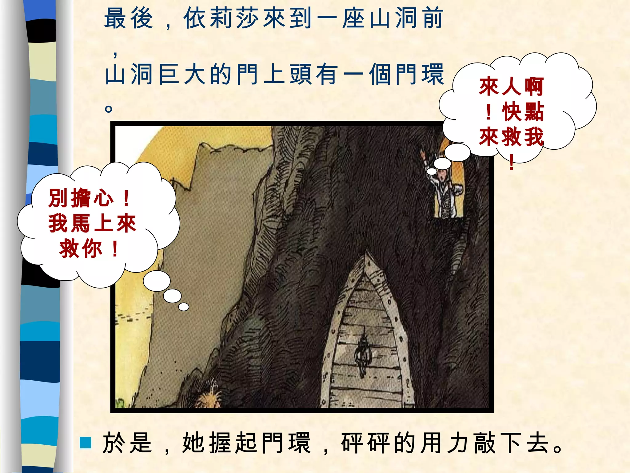 最後，依莉莎來到一座山洞前， 山洞巨大的門上頭有一個門環。 於是，她握起門環，砰砰的用力敲下去。 來人啊！快點來救我！ 別擔心！我馬上來救你！ 