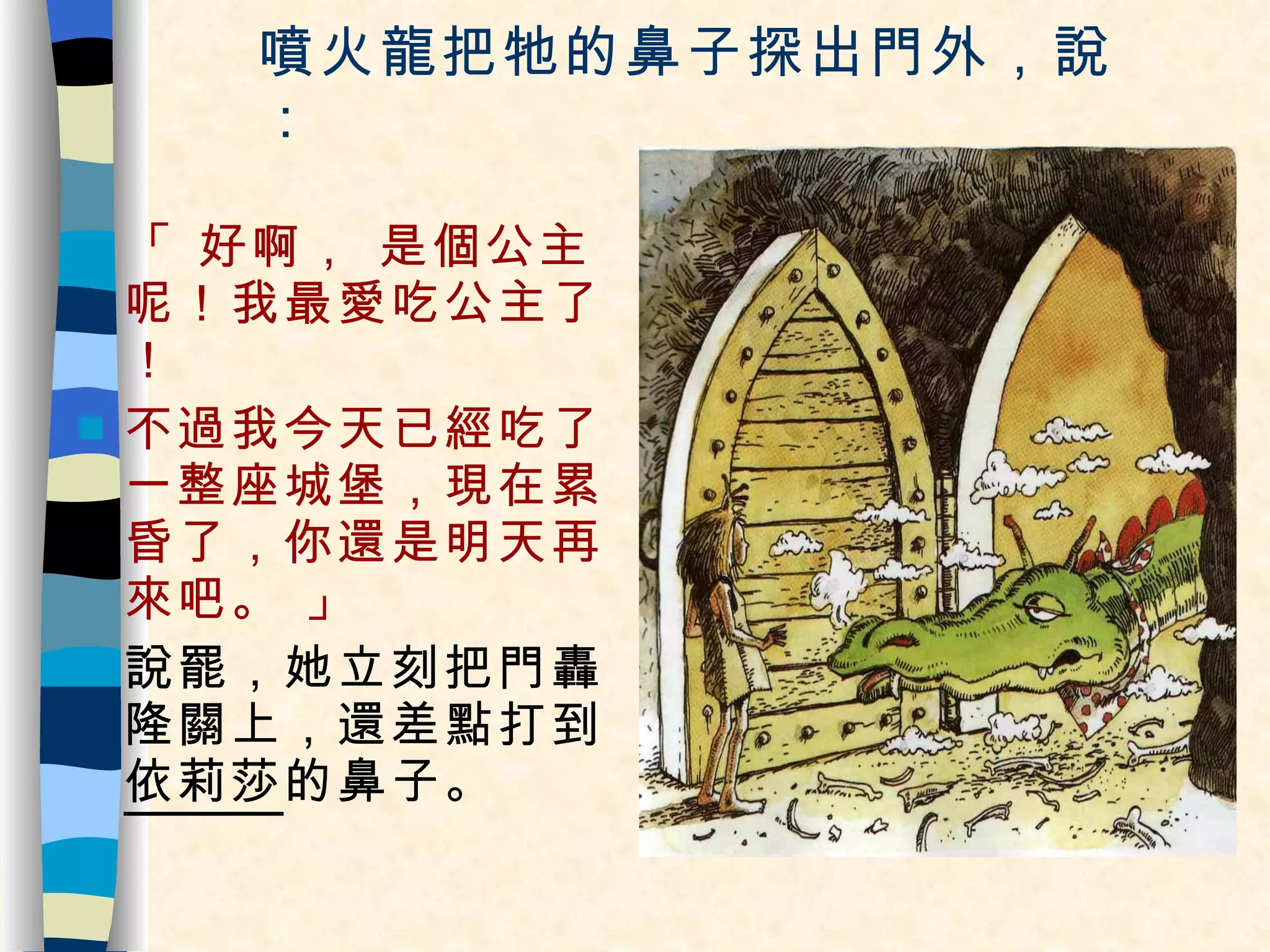 噴火龍把牠的鼻子探出門外，說： 「 好啊， 是個公主呢！我最愛吃公主了！ 不過我今天已經吃了一整座城堡，現在累昏了，你還是明天再來吧。 」 說罷，她立刻把門轟隆關上，還差點打到 依莉莎 的鼻子。 