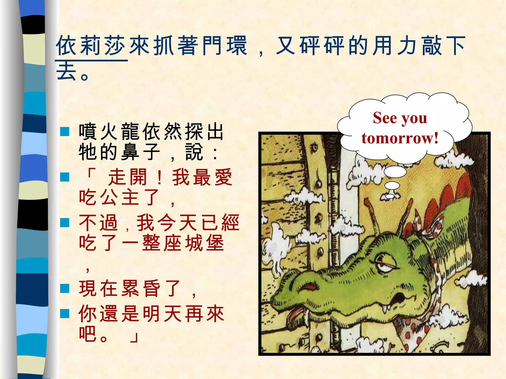 依莉莎 來抓著門環，又砰砰的用力敲下去。 噴火龍依然探出牠的鼻子，說： 「 走開！我最愛吃公主了，  不過 ， 我今天已經吃了一整座城堡， 現在累昏了， 你還是明天再來吧。 」 See you tomorrow! 