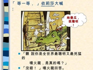 「 等一等， 」 依莉莎 大喊 ： 「聽 說你是全世界最聰明又最兇猛的 噴火龍，是真的嗎？」 「沒錯！ 」噴火龍回答。 她傻瓜，我聰明 ！ 
