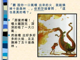 「聽 說你一口氣噴 出來的火，就能燒  掉十座森林 ，」 依莉莎 接著問， 「這也是真的嗎？」 「那當然囉！ 」噴火龍說完，深深的吸了一大口氣， 然後噴 出好多好多的火焰，足足燒掉了五十座森林 。 