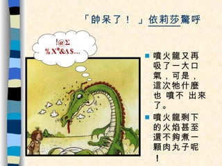 「帥呆了！ 」 依莉莎 驚呼。 噴火龍又再吸了一大口氣，可是，這次牠什麼也 噴不 出來了。 噴火龍剩下的火焰甚至還不夠煮一顆肉丸子呢 ！ !@Σ%Χ*&Δ$... 