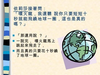 依莉莎 接著問：  「噴火龍，我還聽 說你只要短短十秒就能飛繞地球一圈，這也是真的嗎？」 「那還用說 ？ 」 一說完， 噴火龍馬上跳起來飛走了， 而且真的只要花十秒繞了地球一圈。  