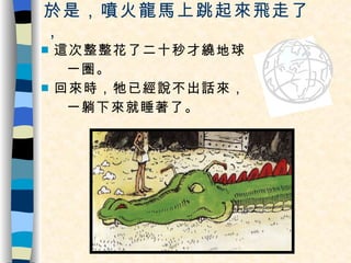 於是，噴火龍馬上跳起來飛走了， 這次整整花了二十秒才繞地球 一圈。 回來時，牠已經說不出話來， 一躺下來就睡著了。 