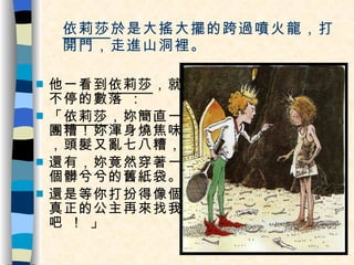 依莉莎 於是大搖大擺的跨過噴火龍，打開門，走進山洞裡。 他一看到 依莉莎 ，就不停的數落 ： 「 依莉莎 ，妳簡直一團糟！妳渾身燒焦味，頭髮又亂七八糟， 還有，妳竟然穿著一個髒兮兮的舊紙袋。 還是等你打扮得像個真正的公主再來找我吧 ！ 」 