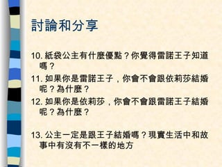 討論和分享 10. 紙袋公主有什麼優點？你覺得雷諾王子知道嗎？ 11. 如果你是雷諾王子，你會不會跟依莉莎結婚呢？為什麼？ 12. 如果你是依莉莎，你會不會跟雷諾王子結婚呢？為什麼？ 13. 公主一定是跟王子結婚嗎？現實生活中和故事中有沒有不一樣的地方 
