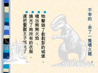 不幸的，來了一隻噴火龍 ， 牠擊毀了 依莉莎 的城堡， 噴出熊熊火焰， 燒光了她所有的衣服， 還把 雷諾 王子抓走了。 