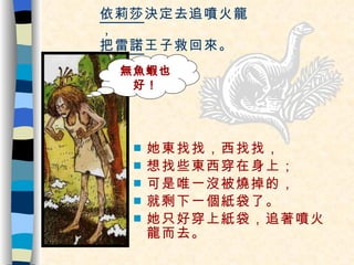 依莉莎 決定去追噴火龍， 把 雷諾 王子救回來。 她東找找，西找找， 想找些東西穿在身上； 可是唯一沒被燒掉的， 就剩下一個紙袋了。 她只好穿上紙袋，追著噴火龍而去。 無魚蝦也好！ 