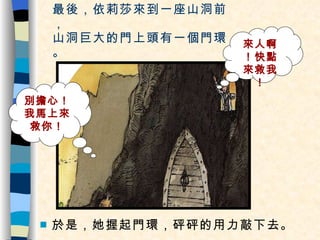 最後，依莉莎來到一座山洞前， 山洞巨大的門上頭有一個門環。 於是，她握起門環，砰砰的用力敲下去。 來人啊！快點來救我！ 別擔心！我馬上來救你！ 