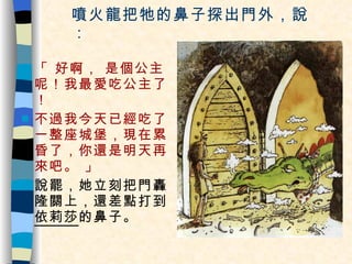 噴火龍把牠的鼻子探出門外，說： 「 好啊， 是個公主呢！我最愛吃公主了！ 不過我今天已經吃了一整座城堡，現在累昏了，你還是明天再來吧。 」 說罷，她立刻把門轟隆關上，還差點打到 依莉莎 的鼻子。 