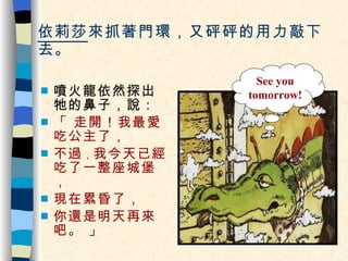 依莉莎 來抓著門環，又砰砰的用力敲下去。 噴火龍依然探出牠的鼻子，說： 「 走開！我最愛吃公主了，  不過 ， 我今天已經吃了一整座城堡， 現在累昏了， 你還是明天再來吧。 」 See you tomorrow! 