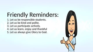 Friendly Reminders:
1. Let us be responsible students.
2. Let us be kind and polite.
3. Let us participate actively.
4. Let us learn, enjoy and thankful
5. Let us always give Glory to God.
 