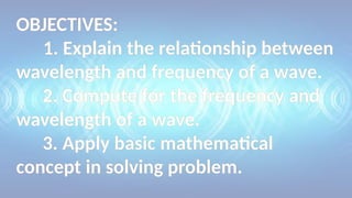 OBJECTIVES:
1. Explain the relationship between
wavelength and frequency of a wave.
2. Compute for the frequency and
wavelength of a wave.
3. Apply basic mathematical
concept in solving problem.
 