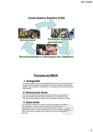 26/11/2009




          Coleta Seletiva Solidária (CSS)




Estruturação                             Formação ambiental
                                         permanente




Reconhecimento e valorização dos catadores




                   Princípios do MNCR

   1. Autogestão
  É a prática econômica em que os trabalhadores são os donos das ferramentas e
  equipamentos de produção. Auto-gestão é o modo de organizar o trabalho sem
  patrões, tendo a decisão, o planejamento e a execução sob controle dos próprios
  trabalhadores.


   2. Democracia direta
  É a forma de decisão tomada pela participação coletiva e responsável da
  base. Uma decisão pode ser feita por consenso ou por maioria de votos,
  mas sempre deve respeitar antes de tudo a exposição das idéias e o debate.


   3. Ação direta
   3 A ã di t
 É um princípio e método que carrega o sentido do protagonismo do povo
 auto organizado, ou seja, é o povo que deve fazer diretamente as
 transformações, com o exercício de suas próprias forças, união,
 organização e ação, sem viver esperando que os outros façam por nós, que
 caia do céu como um milagre ou um presente, sem que nos esforcemos
 para isso.




                                                                                            5
 