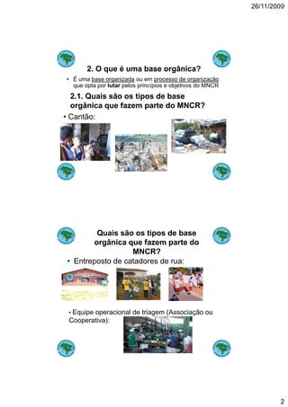 26/11/2009




       2. O que é uma base orgânica?
• É uma base organizada ou em processo de organização
  que opta por lutar pelos princípios e objetivos do MNCR
  2.1. Quais ã
  2 1 Q i são os tipos de base
                   i    d b
  orgânica que fazem parte do MNCR?
• Cantão:




        Quais são os tipos de base
       orgânica que fazem parte do
                  MNCR?
• Entreposto de catadores de rua:




 • Equipe operacional de triagem (Associação ou
 Cooperativa):




                                                                    2
 