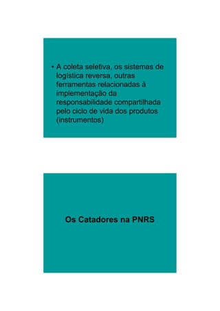 26/11/2009




• A coleta seletiva, os sistemas de
  logística reversa, outras
  ferramentas relacionadas à
  implementação da
  responsabilidade compartilhada
  pelo ciclo de vida dos produtos
  (instrumentos)




    Os Catadores na PNRS




                                              4
 