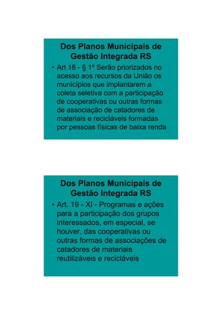 26/11/2009




  Dos Planos Municipais de
    Gestão Integrada RS
• Art 18 - § 1º Serão priorizados no
  acesso aos recursos da União os
  municípios que implantarem a
  coleta seletiva com a participação
  de cooperativas ou outras formas
  de associação de catadores de
  materiais e recicláveis formadas
  por pessoas físicas de baixa renda




  Dos Planos Municipais de
    Gestão Integrada RS
• Art. 19 - XI - Programas e ações
  para a participação dos grupos
  interessados, em especial, se
  houver, das cooperativas ou
  outras formas de associações de
  catadores de materiais
  reutilizáveis e recicláveis




                                               6
 