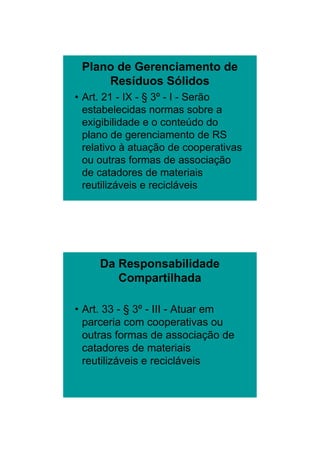 26/11/2009




 Plano de Gerenciamento de
     Resíduos Sólidos
• Art. 21 - IX - § 3º - I - Serão
  estabelecidas normas sobre a
  exigibilidade e o conteúdo do
  plano de gerenciamento de RS
  relativo à atuação de cooperativas
                  ç            p
  ou outras formas de associação
  de catadores de materiais
  reutilizáveis e recicláveis




     Da Responsabilidade
        Compartilhada

• Art. 33 - § 3º - III - Atuar em
  parceria com cooperativas ou
  outras formas de associação de
  catadores de materiais
  reutilizáveis e recicláveis




                                               7
 