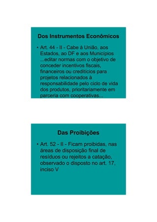 26/11/2009




Dos Instrumentos Econômicos

• Art. 44 - II - Cabe à União, aos
  Estados, ao DF e aos Municípios
  ...editar normas com o objetivo de
  conceder incentivos fiscais,
  financeiros ou creditícios para
  projetos relacionados à
  responsabilidade pelo ciclo de vida
  dos produtos, prioritariamente em
  parceria com cooperativas...




         Das Proibições
• Art. 52 - II - Ficam proibidas, nas
  áreas de disposição final de
  resíduos ou rejeitos a catação,
  observado o disposto no art. 17,
  inciso V




                                                9
 