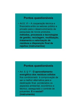 26/11/2009




     Pontos questionáveis
• Art.8, VI – A cooperação técnica e
  financeira entre os setores público e
  privado para o desenvolvimento de
  pesquisas de novos produtos,
  métodos, processos e tecnologias
  de
  d gestão, reciclagem, reutilização,
          tã      i l          tili  ã
  tratamento e valorização de
  resíduos e disposição final de
  rejeitos (instrumentos)




     Pontos questionáveis

• Art. 9, § 1º - O aproveitamento
  energético dos resíduos sólidos
  fica condicionado à comprovação de
  ser a melhor alternativa para a
  destinação final, ponderados os
  aspectos ambiental, econômico e
  técnico, assegurado o controle de
  poluentes. E o social?
  (instrumento)




                                                 10
 