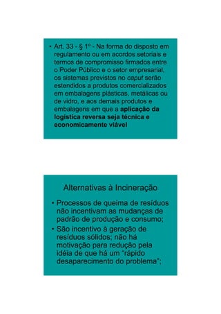 26/11/2009




• Art. 33 - § 1º - Na forma do disposto em
  regulamento ou em acordos setoriais e
  termos de compromisso firmados entre
  o Poder Público e o setor empresarial,
  os sistemas previstos no caput serão
  estendidos a produtos comercializados
  em embalagens plásticas, metálicas ou
  de vidro, e aos demais produtos e
  embalagens em que a aplicação da
  logística reversa seja técnica e
  economicamente viável




     Alternativas à Incineração
• Processos de queima de resíduos
  não i
    ã incentivam as mudanças d
            ti          d     de
  padrão de produção e consumo;
• São incentivo à geração de
  resíduos sólidos; não há
  motivação para redução pela
  idéia de que há um “rápido
  desaparecimento do problema”;




                                                    12
 
