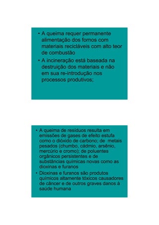 26/11/2009




 • A queima requer permanente
   alimentação dos fornos com
   materiais recicláveis com alto teor
   de
   d combustão
           b tã
 • A incineração está baseada na
   destruição dos materiais e não
   em sua re-introdução nos
                     ç
   processos produtivos;




• A queima de resíduos resulta em
  emissões de gases de efeito estufa
  como o dióxido de carbono; de metais
  pesados (chumbo, cádmio, arsênio,
  mercúrio e cromo); d poluentes
       úi          ) de l     t
  orgânicos persistentes e de
  substâncias químicas novas como as
  dioxinas e furanos
• Dioxinas e furanos são produtos
  químicos altamente tóxicos causadores
  de câncer e de outros graves danos à
  saúde humana




                                                 13
 