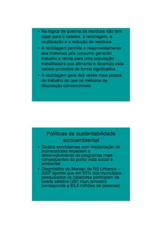 26/11/2009




• Na lógica da queima de resíduos não tem
  lugar para o catador, a reciclagem, a
  reutilização e a redução de resíduos
• A reciclagem permite o reaproveitamento
  dos materiais pós consumo gerando
  trabalho e renda para uma população
  trabalhadora que alimenta e dinamiza esta
  cadeia produtiva de forma significativa
• A reciclagem g
            g    gera dez vezes mais p
                                     postos
  de trabalho do que os métodos de
  disposição convencionais




    Políticas de sustentabilidade
            socioambiental
• Gastos exorbitantes com implantação de
  incineradores impedem o
  desenvolvimento de programas mais
  conseqüentes do ponto vista social e
  ambiental
• Diagnóstico do Manejo de RS Urbanos –
  2007 aponta que em 83% dos municípios
  pesquisados os catadores participam da
  coleta seletiva (291 mun./amostra
  corresponde a 83,8 milhões de pessoas)




                                                     14
 