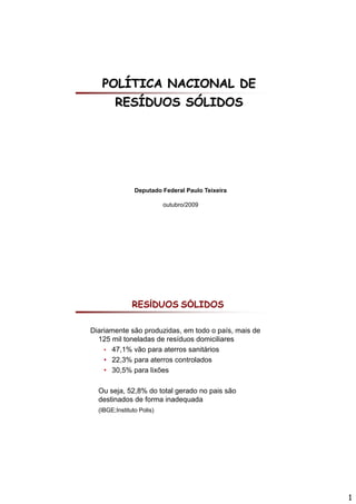POLÍTICA NACIONAL DE
        RESÍDUOS SÓLIDOS




                Deputado Federal Paulo Teixeira

                           outubro/2009




               RESÍDUOS SÓLIDOS

Diariamente são produzidas, em todo o país, mais de
  125 mil toneladas de resíduos domiciliares
    • 47,1% vão para aterros sanitários
    • 22,3% para aterros controlados
    • 30,5% para lixões

  Ou j 52,8% do total
  O seja, 52 8% d t t l gerado no pais são
                             d      i ã
  destinados de forma inadequada
  (IBGE;Instituto Polis)




                                                      1
 