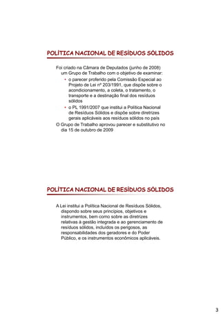POLÍTICA NACIONAL DE RESÍDUOS SÓLIDOS

  Foi criado na Câmara de Deputados (junho de 2008)
    um G Grupo de T b lh com o objetivo d examinar:
                d Trabalho           bj ti de        i
      • o parecer proferido pela Comissão Especial ao
         Projeto de Lei nº 203/1991, que dispõe sobre o
         acondicionamento, a coleta, o tratamento, o
         transporte e a destinação final dos resíduos
         sólidos
      • o PL 1991/2007 que institui a Política Nacional
         de Resíduos Sólidos e dispõe sobre diretrizes
         gerais aplicáveis aos resíduos sólidos no país
  O Grupo de Trabalho aprovou parecer e substitutivo no
    dia 15 de outubro de 2009




POLÍTICA NACIONAL DE RESÍDUOS SÓLIDOS

  A Lei institui a Política Nacional de Resíduos Sólidos,
    dispondo sobre seus princípios, objetivos e
    instrumentos, bem como sobre as diretrizes
    relativas à gestão integrada e ao gerenciamento de
    resíduos sólidos, incluídos os perigosos, as
    responsabilidades dos geradores e do Poder
    Público, e os instrumentos econômicos aplicáveis.




                                                            3
 