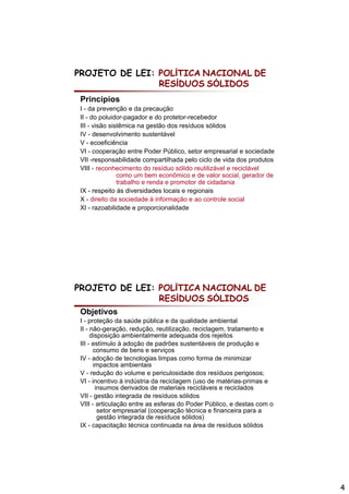 PROJETO DE LEI: POLÍTICA NACIONAL DE
                RESÍDUOS SÓLIDOS
 Princípios
 I - da prevenção e da precaução
 II - do poluidor-pagador e do protetor-recebedor
 III - visão sistêmica na gestão dos resíduos sólidos
 IV - desenvolvimento sustentável
 V - ecoeficiência
 VI - cooperação entre Poder Público, setor empresarial e sociedade
 VII -responsabilidade compartilhada pelo ciclo de vida dos produtos
 VIII - reconhecimento d resíduo sólido reutilizável e reciclável
              h i      t do    íd     ólid    tili á l    i lá l
                como um bem econômico e de valor social, gerador de
                trabalho e renda e promotor de cidadania
 IX - respeito às diversidades locais e regionais
 X - direito da sociedade à informação e ao controle social
 XI - razoabilidade e proporcionalidade




PROJETO DE LEI: POLÍTICA NACIONAL DE
                RESÍDUOS SÓLIDOS
 Objetivos
 I - proteção da saúde pública e da qualidade ambiental
 II - não geração redução reutilização reciclagem tratamento e
      não-geração, redução, reutilização, reciclagem,
      disposição ambientalmente adequada dos rejeitos
 III - estímulo à adoção de padrões sustentáveis de produção e
       consumo de bens e serviços
 IV - adoção de tecnologias limpas como forma de minimizar
       impactos ambientais
 V - redução do volume e periculosidade dos resíduos perigosos;
 VI - incentivo à indústria da reciclagem (uso de matérias primas e
                                                   matérias-primas
        insumos derivados de materiais recicláveis e reciclados
 VII - gestão integrada de resíduos sólidos
 VIII - articulação entre as esferas do Poder Público, e destas com o
         setor empresarial (cooperação técnica e financeira para a
         gestão integrada de resíduos sólidos)
 IX - capacitação técnica continuada na área de resíduos sólidos




                                                                        4
 