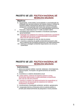 PROJETO DE LEI: POLÍTICA NACIONAL DE
                    RESÍDUOS SÓLIDOS
     Objetivos
     X - regularidade, continuidade, funcionalidade e universalização da
          prestação dos serviços públicos de limpeza urbana e manejo de
          resíduos sólidos (mecanismos gerenciais e econômicos que
          assegurem a recuperação dos custos dos serviços prestados,
                  como forma de garantir sua sustentabilidade operacional
e         financeira, observada a Lei nº 11.445, de 05/01/ 2007)
     XI - prioridade para produtos reciclados e recicláveis (aquisições
           governamentais)
     XII - integração dos catadores de materiais reutilizáveis e recicláveis
            nas ações que envolvam a responsabilidade compartilhada
                   õ            l                bilid d         tilh d
            pelo Ciclo de vida dos produtos
     XIII - estímulo à avaliação do ciclo de vida do produto
     XIV - incentivo a sistemas de gestão ambiental/empresarial volta-
           dos à melhoria dos processos produtivos e ao reaproveitamento
     XV - estímulo à rotulagem ambiental responsável e ao consumo
             sustentável




    PROJETO DE LEI: POLÍTICA NACIONAL DE
                    RESÍDUOS SÓLIDOS
    Instrumentos
    I - planos de resíduos sólidos: nacional, estaduais, microrregionais,
        intermunicipais,
        intermunicipais municipais e de gerenciamento de resíduos
        sólidos
    II - inventários e o sistema declaratório anual
    III - coleta seletiva, sistemas de logística reversa e outras
        ferramentas relacionadas à responsabilidade compartilhada
        pelo ciclo de vida dos produtos
    IV - incentivo à criação e ao desenvolvimento de cooperativas ou
        outras formas de associação d catadores d materiais
           t    f       d         i ã de t d          de    t i i
        reutilizáveis e recicláveis
    V - monitoramento e fiscalização ambiental, sanitária, agropecuária
    VI - cooperação técnica e financeira entre os setores público e
        privado para desenvolvimento de pesquisas e novos produtos




                                                                               5
 