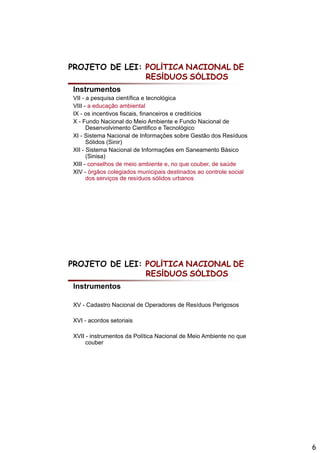 PROJETO DE LEI: POLÍTICA NACIONAL DE
                RESÍDUOS SÓLIDOS
Instrumentos
VII - a pesquisa científica e tecnológica
VIII - a educação ambiental
          d     ã      bi t l
IX - os incentivos fiscais, financeiros e creditícios
X - Fundo Nacional do Meio Ambiente e Fundo Nacional de
      Desenvolvimento Cientifico e Tecnológico
XI - Sistema Nacional de Informações sobre Gestão dos Resíduos
      Sólidos (Sinir)
XII - Sistema Nacional de Informações em Saneamento Básico
                                     ç
      (Sinisa)
XIII - conselhos de meio ambiente e, no que couber, de saúde
XIV - órgãos colegiados municipais destinados ao controle social
      dos serviços de resíduos sólidos urbanos




PROJETO DE LEI: POLÍTICA NACIONAL DE
                RESÍDUOS SÓLIDOS
Instrumentos

XV - Cadastro Nacional de Operadores de Resíduos Perigosos

XVI - acordos setoriais

XVII - instrumentos da Política Nacional de Meio Ambiente no que
     couber




                                                                   6
 