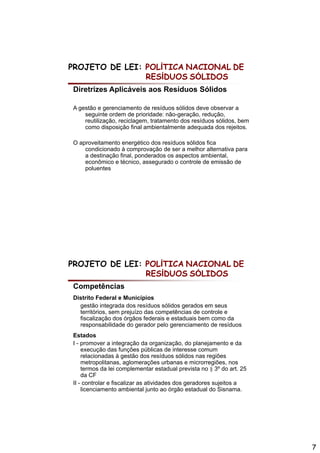 PROJETO DE LEI: POLÍTICA NACIONAL DE
                RESÍDUOS SÓLIDOS
Diretrizes Aplicáveis aos Resíduos Sólidos

A gestão e gerenciamento de resíduos sólidos deve observar a
    seguinte ordem de prioridade: não-geração, redução,
    reutilização, reciclagem, tratamento dos resíduos sólidos, bem
    como disposição final ambientalmente adequada dos rejeitos.

O aproveitamento energético dos resíduos sólidos fica
    condicionado à comprovação de ser a melhor alternativa p
                         p    ç                            para
    a destinação final, ponderados os aspectos ambiental,
    econômico e técnico, assegurado o controle de emissão de
    poluentes




PROJETO DE LEI: POLÍTICA NACIONAL DE
                RESÍDUOS SÓLIDOS
Competências
Distrito Federal e Municípios
                           p
  gestão integrada dos resíduos sólidos gerados em seus
  territórios, sem prejuízo das competências de controle e
  fiscalização dos órgãos federais e estaduais bem como da
  responsabilidade do gerador pelo gerenciamento de resíduos
Estados
I - promover a integração da organização, do planejamento e da
    execução das funções públicas de interesse comum
    relacionadas à gestão dos resíduos sólidos nas regiões
    metropolitanas, aglomerações urbanas e microrregiões, nos
    termos da lei complementar estadual prevista no § 3º do art. 25
    da CF
II - controlar e fiscalizar as atividades dos geradores sujeitos a
    licenciamento ambiental junto ao órgão estadual do Sisnama.




                                                                      7
 