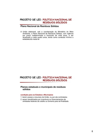 PROJETO DE LEI: POLÍTICA NACIONAL DE
                RESÍDUOS SÓLIDOS
Plano Nacional de Resíduos Sólidos

A União elaborará, sob a coordenação do Ministério do Meio
  Ambiente, o Plano Nacional de Resíduos Sólidos, com vigência
  por prazo indeterminado e horizonte de vinte anos, a ser
  atualizado a cada quatro anos, tendo como conteúdo mínimo o
  estabelecido nesta lei




PROJETO DE LEI: POLÍTICA NACIONAL DE
                RESÍDUOS SÓLIDOS

Planos estaduais e municipais de resíduos
  sólidos

condição para os Estados e Municípios
1. terem acesso a recursos da União, ou por ela controlados
2. serem beneficiados por incentivos ou financiamentos de
   entidades federais de crédito ou fomento para tal finalidade.




                                                                   8
 